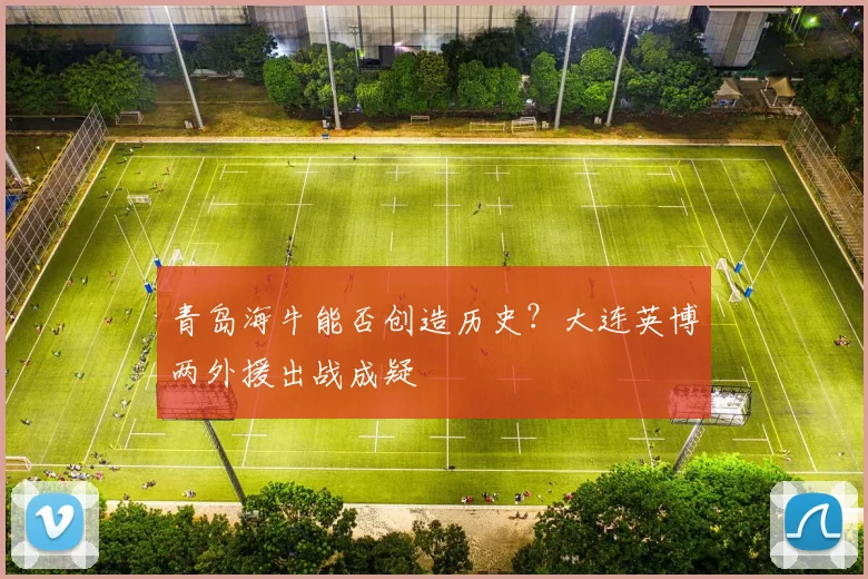 青岛海牛能否创造历史?大连英博两外援出战成疑