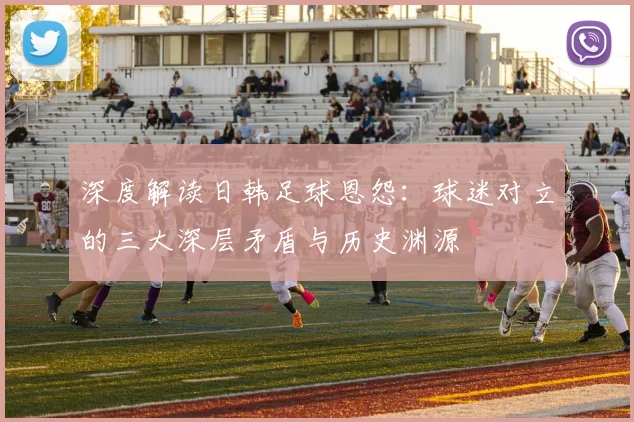深度解读日韩足球恩怨：球迷对立的三大深层矛盾与历史渊源