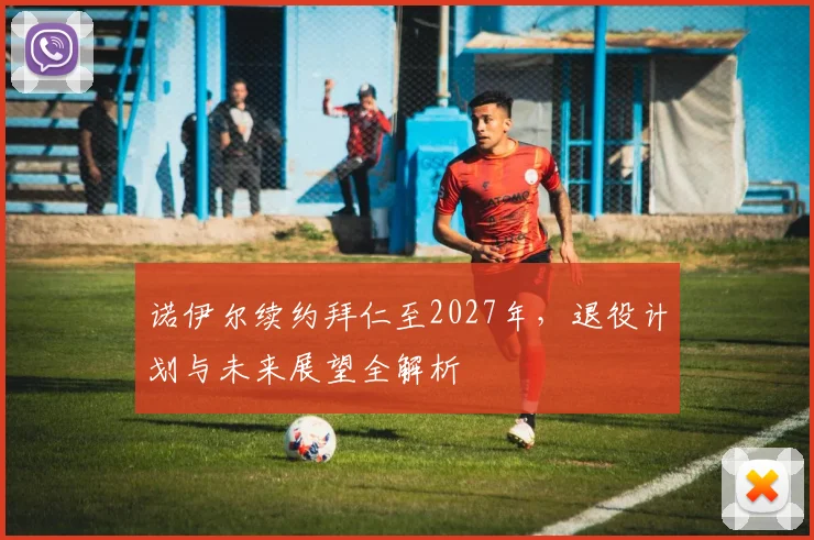 诺伊尔续约拜仁至2027年，退役计划与未来展望全解析