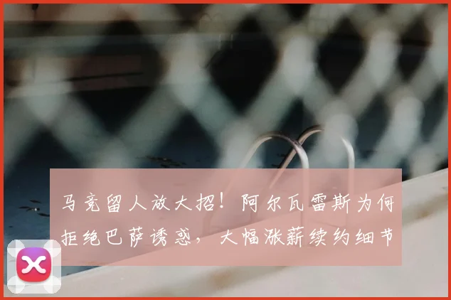 马竞留人放大招!阿尔瓦雷斯为何拒绝巴萨诱惑,大幅涨薪续约细节全解析