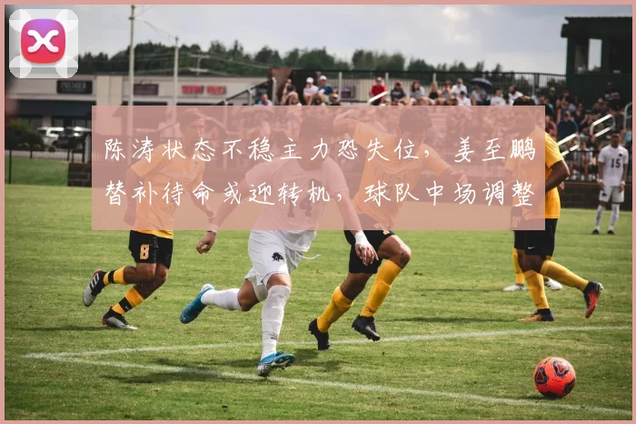 陈涛状态不稳主力恐失位，姜至鹏替补待命或迎转机，球队中场调整引关注