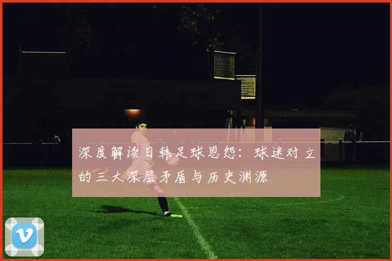 深度解读日韩足球恩怨:球迷对立的三大深层矛盾与历史渊源