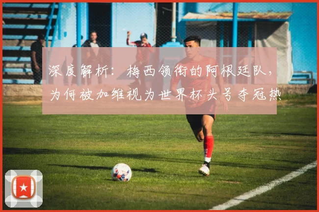 深度解析：梅西领衔的阿根廷队，为何被加维视为世界杯头号夺冠热门？
