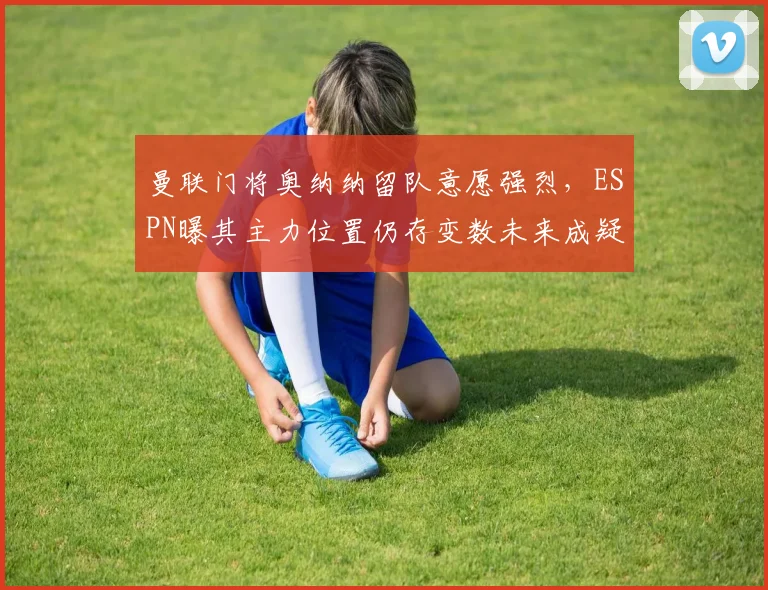 曼联门将奥纳纳留队意愿强烈，ESPN曝其主力位置仍存变数未来成疑