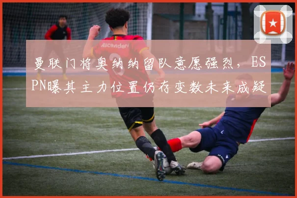曼联门将奥纳纳留队意愿强烈，ESPN曝其主力位置仍存变数未来成疑
