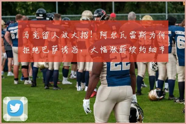 马竞留人放大招！阿尔瓦雷斯为何拒绝巴萨诱惑，大幅涨薪续约细节全解析
